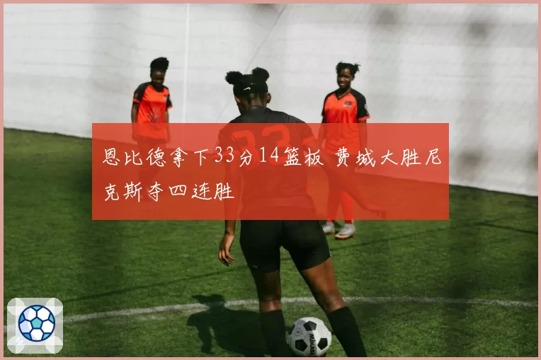 恩比德拿下33分14篮板 费城大胜尼克斯夺四连胜