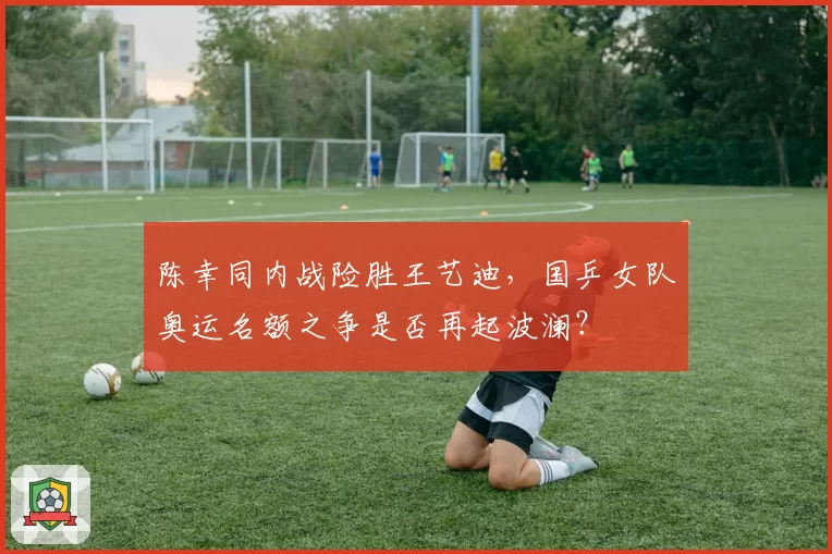 陈幸同内战险胜王艺迪，国乒女队奥运名额之争是否再起波澜？