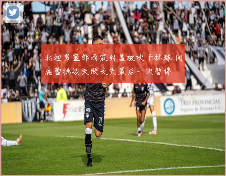 北控男篮邹雨宸封盖被吹干扰球 闵鹿蕾挑战失败丧失最后一次暂停