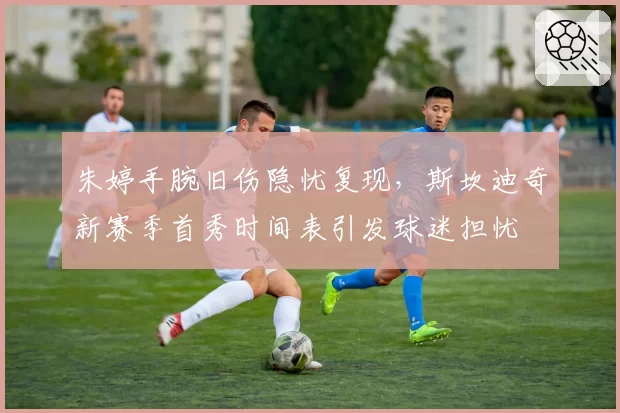 朱婷手腕旧伤隐忧复现,斯坎迪奇新赛季首秀时间表引发球迷担忧