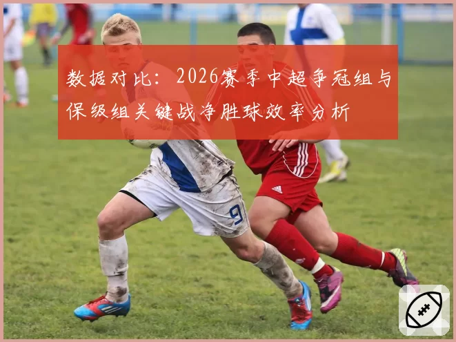 数据对比：2026赛季中超争冠组与保级组关键战净胜球效率分析