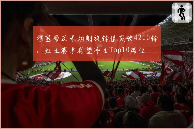 穆塞蒂反手切削旋转值突破4200转,红土赛季有望冲击Top10席位