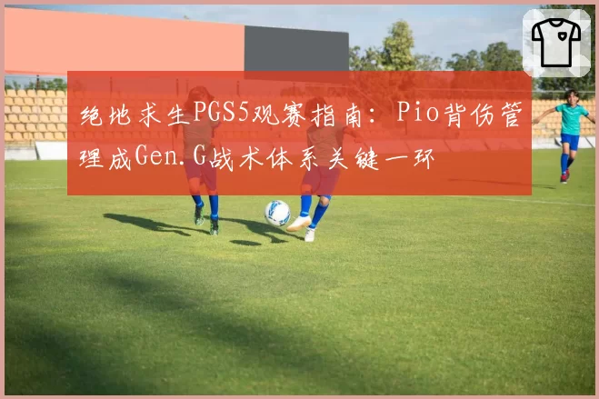 绝地求生PGS5观赛指南：Pio背伤管理成Gen.G战术体系关键一环