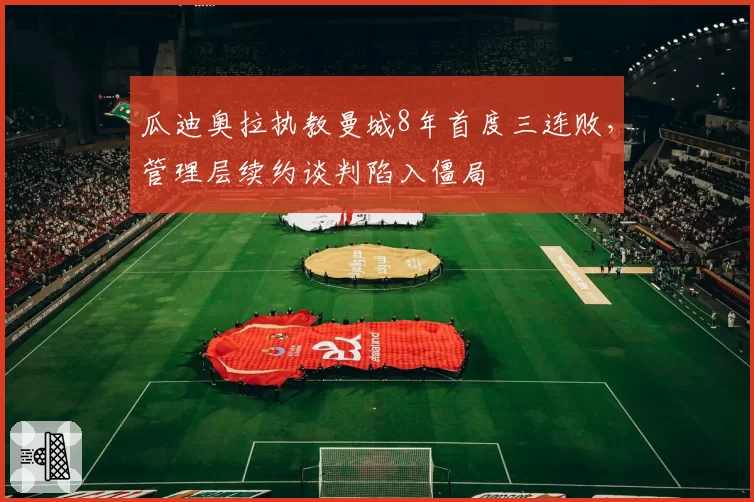 瓜迪奥拉执教曼城8年首度三连败,管理层续约谈判陷入僵局