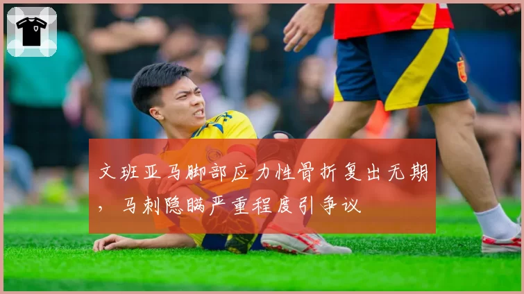文班亚马脚部应力性骨折复出无期,马刺隐瞒严重程度引争议