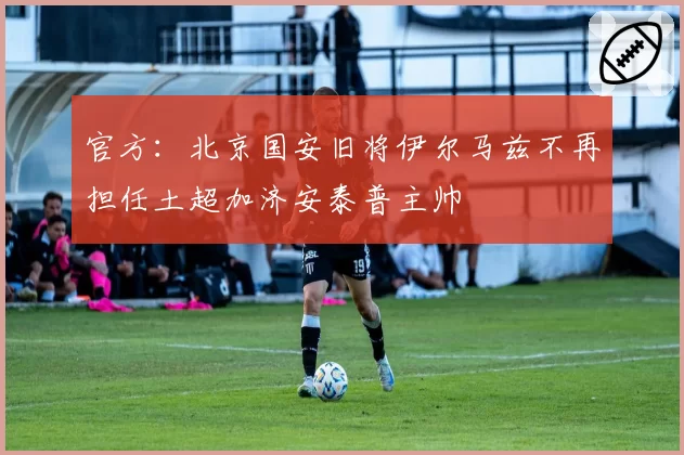 官方：北京国安旧将伊尔马兹不再担任土超加济安泰普主帅
