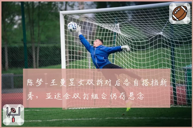 陈梦_王曼昱女双拆对后各自搭档新秀，亚运会双打组合仍存悬念