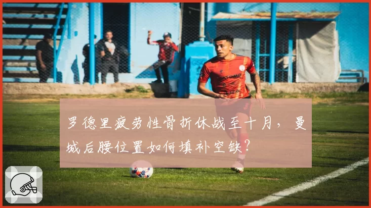 罗德里疲劳性骨折休战至十月，曼城后腰位置如何填补空缺？