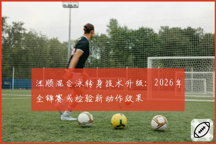 汪顺混合泳转身技术升级:2026年全锦赛或检验新动作效果
