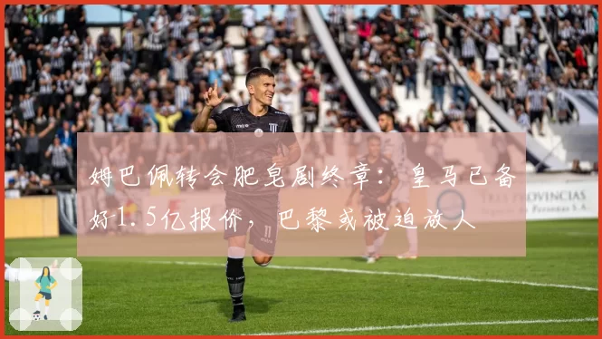 姆巴佩转会肥皂剧终章:皇马已备好1.5亿报价,巴黎或被迫放人