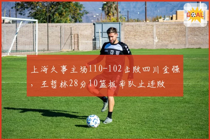 上海久事主场110-102击败四川金强，王哲林28分10篮板率队止连败