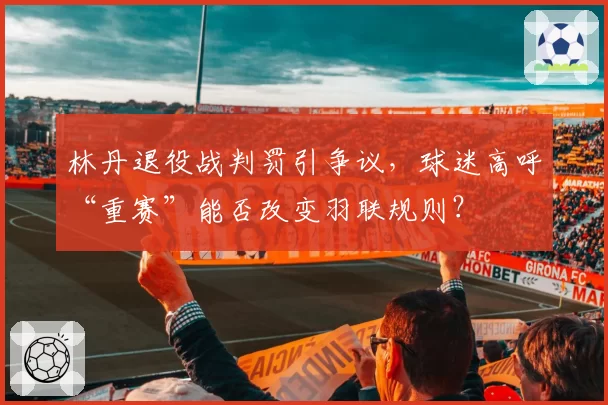 林丹退役战判罚引争议，球迷高呼“重赛”能否改变羽联规则？