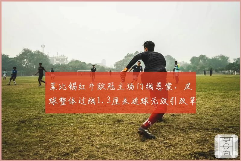 莱比锡红牛欧冠主场门线悬案，皮球整体过线1.3厘米进球无效引改革呼声