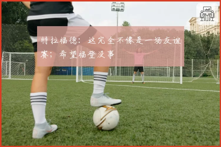 特拉福德：这完全不像是一场友谊赛；希望福登没事