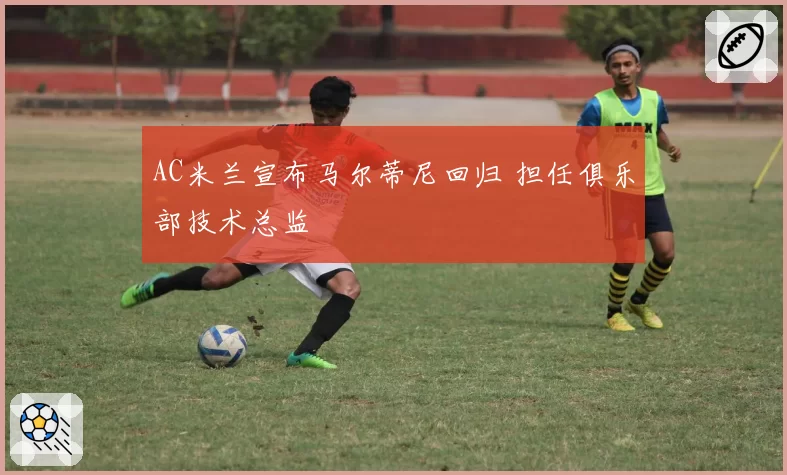 AC米兰宣布马尔蒂尼回归 担任俱乐部技术总监
