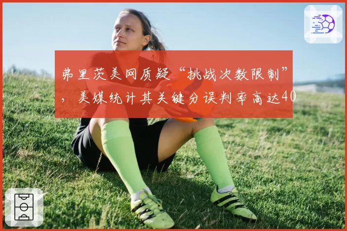 弗里茨美网质疑“挑战次数限制”，美媒统计其关键分误判率高达40%