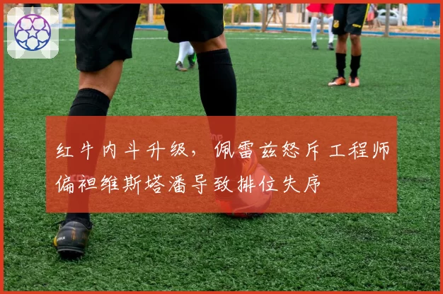 红牛内斗升级，佩雷兹怒斥工程师偏袒维斯塔潘导致排位失序