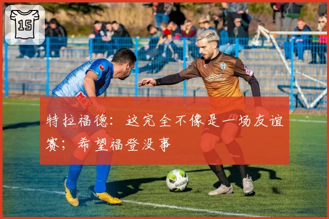 特拉福德：这完全不像是一场友谊赛；希望福登没事
