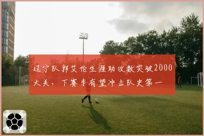 辽宁队郭艾伦生涯助攻数突破2000大关，下赛季有望冲击队史第一