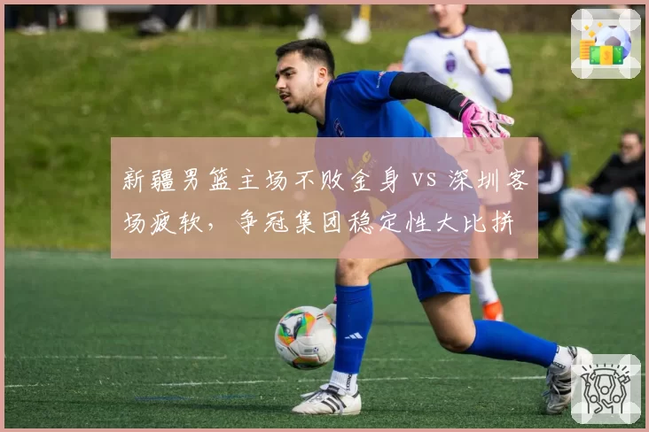 新疆男篮主场不败金身 vs 深圳客场疲软,争冠集团稳定性大比拼