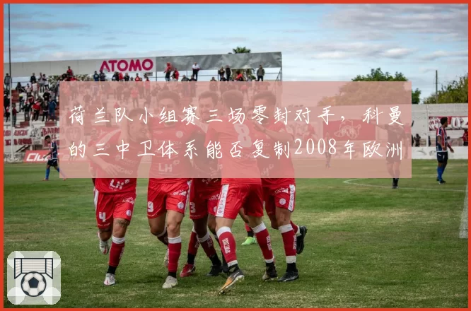 荷兰队小组赛三场零封对手,科曼的三中卫体系能否复制2008年欧洲杯神迹?