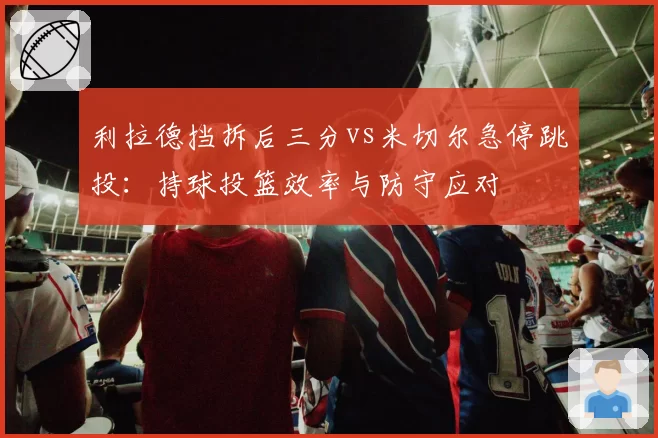 利拉德挡拆后三分vs米切尔急停跳投：持球投篮效率与防守应对
