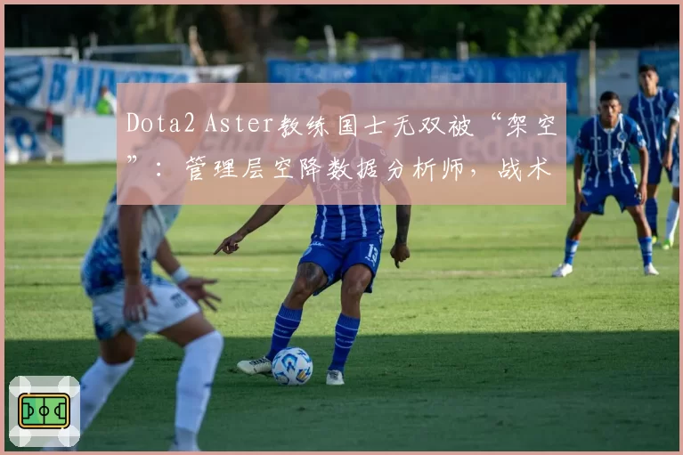 Dota2 Aster教练国士无双被“架空”：管理层空降数据分析师，战术话语权被夺