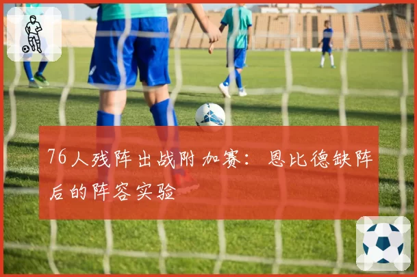 76人残阵出战附加赛：恩比德缺阵后的阵容实验