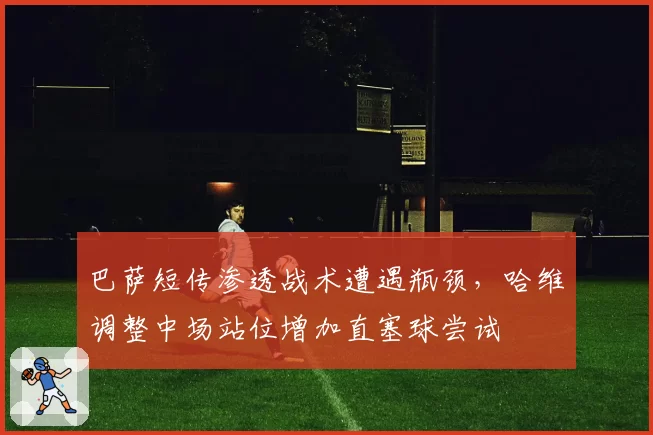 巴萨短传渗透战术遭遇瓶颈,哈维调整中场站位增加直塞球尝试
