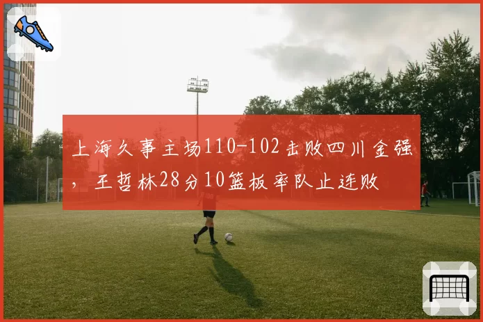 上海久事主场110-102击败四川金强，王哲林28分10篮板率队止连败